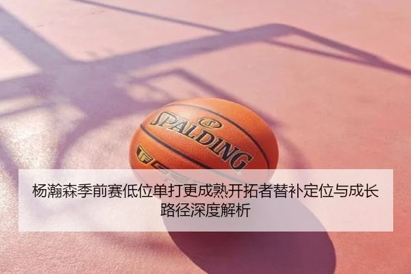 杨瀚森季前赛低位单打更成熟开拓者替补定位与成长路径深度解析