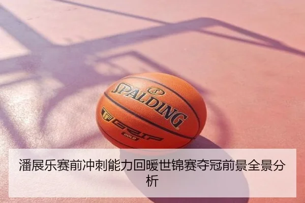 潘展乐赛前冲刺能力回暖世锦赛夺冠前景全景分析