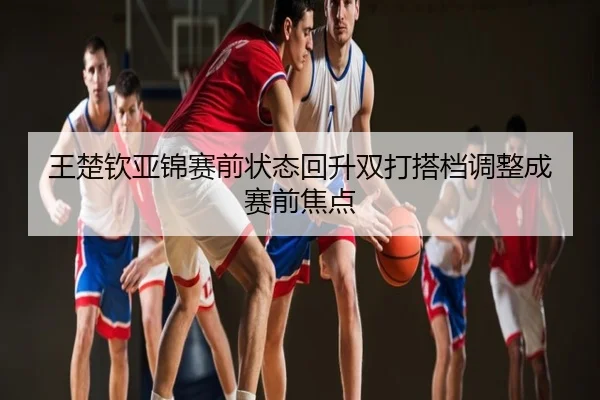 王楚钦亚锦赛前状态回升双打搭档调整成赛前焦点