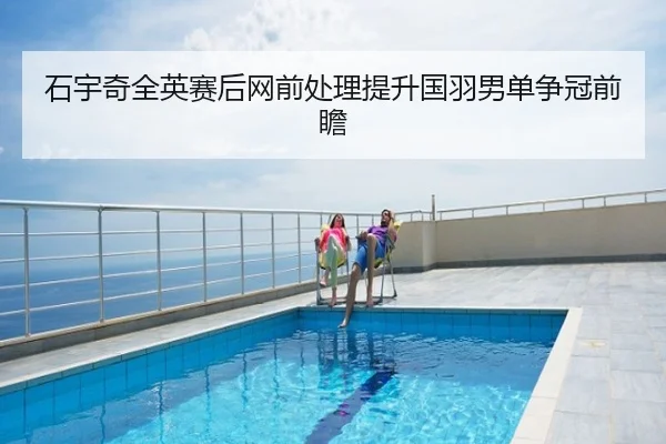 石宇奇全英赛后网前处理提升国羽男单争冠前瞻