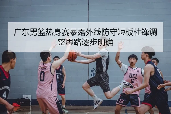 广东男篮热身赛暴露外线防守短板杜锋调整思路逐步明确